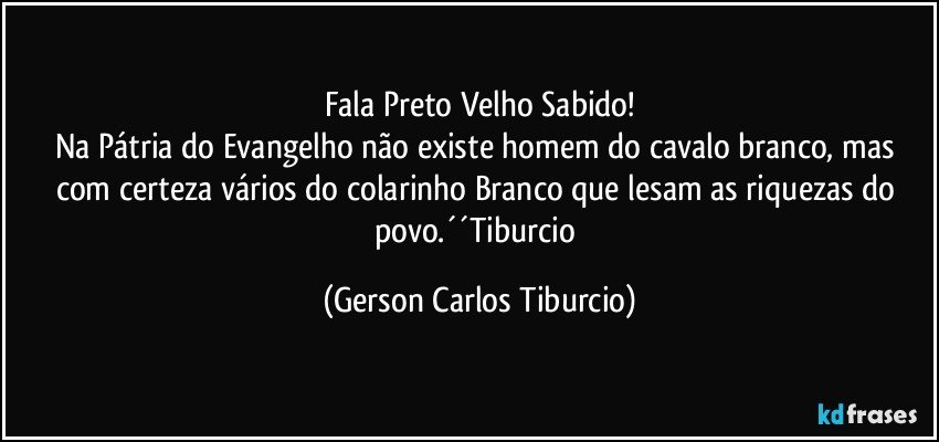 Fala Preto Velho Sabido!
Na Pátria do Evangelho não existe homem do cavalo branco, mas com certeza vários do colarinho Branco que lesam as riquezas do povo.´´Tiburcio (Gerson Carlos Tiburcio)