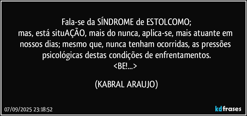 Fala-se da SÍNDROME de ESTOLCOMO;
mas, está situAÇÃO, mais do nunca, aplica-se, mais atuante em nossos dias; mesmo que, nunca tenham ocorridas, as pressões psicológicas destas condições de enfrentamentos.
<BE!...> (KABRAL ARAUJO)