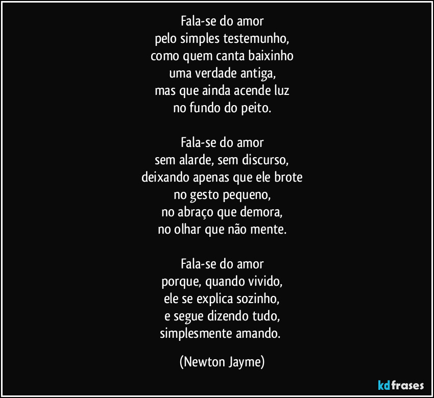 Fala-se do amor
pelo simples testemunho,
como quem canta baixinho
uma verdade antiga,
mas que ainda acende luz
no fundo do peito.
Fala-se do amor
sem alarde, sem discurso,
deixando apenas que ele brote
no gesto pequeno,
no abraço que demora,
no olhar que não mente.
Fala-se do amor
porque, quando vivido,
ele se explica sozinho,
e segue dizendo tudo,
simplesmente amando. (Newton Jayme)