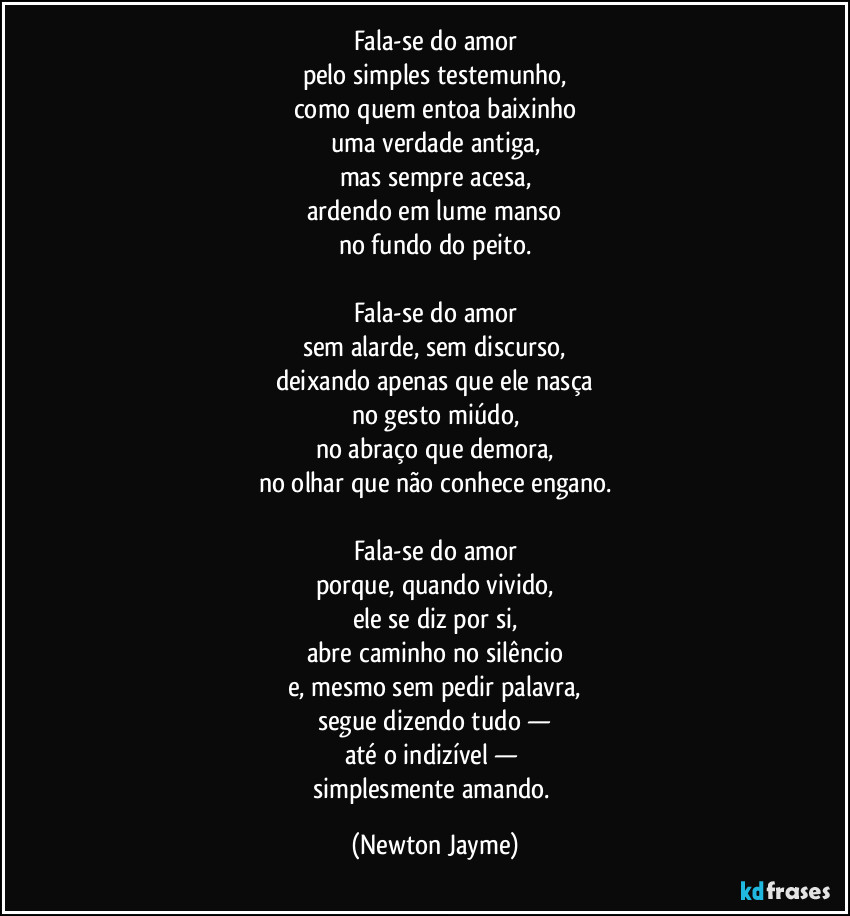 Fala-se do amor
pelo simples testemunho,
como quem entoa baixinho
uma verdade antiga,
mas sempre acesa,
ardendo em lume manso
no fundo do peito.
Fala-se do amor
sem alarde, sem discurso,
deixando apenas que ele nasça
no gesto miúdo,
no abraço que demora,
no olhar que não conhece engano.
Fala-se do amor
porque, quando vivido,
ele se diz por si,
abre caminho no silêncio
e, mesmo sem pedir palavra,
segue dizendo tudo —
até o indizível —
simplesmente amando. (Newton Jayme)