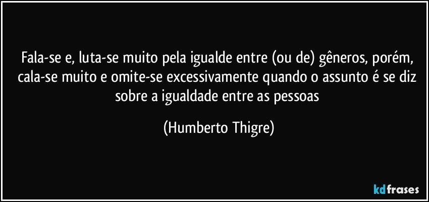 Fala-se e, luta-se muito pela igualde entre (ou de) gêneros, porém, cala-se muito e omite-se excessivamente quando o assunto é se diz sobre a igualdade entre as pessoas (Humberto Thigre)