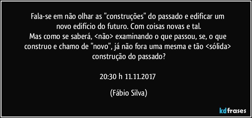 Fala-se em não olhar  as "construções" do passado e edificar um novo edifício do futuro. Com coisas novas e tal.
Mas como se saberá, <não> examinando o que passou, se,  o que construo  e chamo de "novo", já não fora uma mesma e tão <sólida> construção do passado?

20:30 h  11.11.2017 (Fábio Silva)