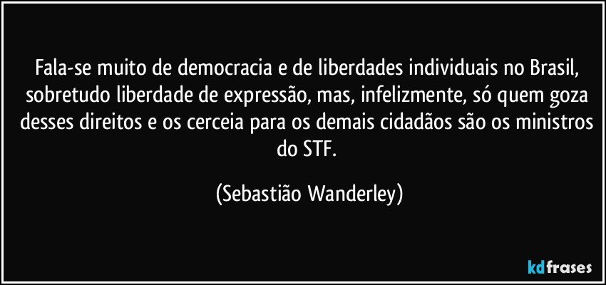 Fala-se muito de democracia e de liberdades individuais no Brasil, sobretudo liberdade de expressão, mas, infelizmente, só quem goza desses direitos e os cerceia para os demais cidadãos são os ministros do STF. (Sebastião Wanderley)