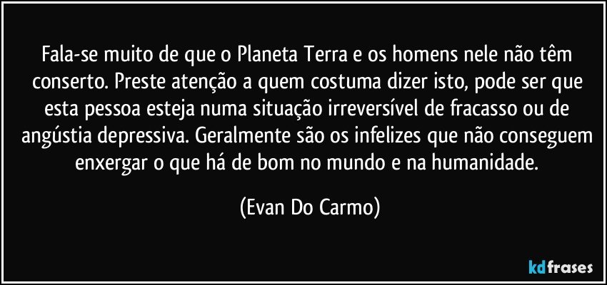 Fala-se muito de que o Planeta Terra e os homens nele não têm conserto. Preste atenção a quem costuma dizer isto, pode ser que esta pessoa esteja numa situação irreversível de fracasso ou de angústia depressiva. Geralmente são os infelizes que não conseguem enxergar o que há de bom no mundo e na humanidade. (Evan Do Carmo)