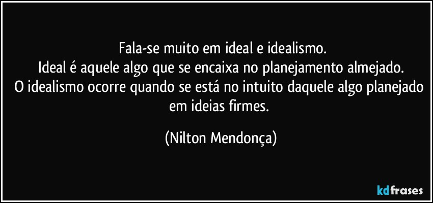 ⁠Fala-se muito em ideal e idealismo.
Ideal é aquele algo que se encaixa no planejamento almejado.
O idealismo ocorre quando se está no intuito daquele algo planejado em ideias firmes. (Nilton Mendonça)