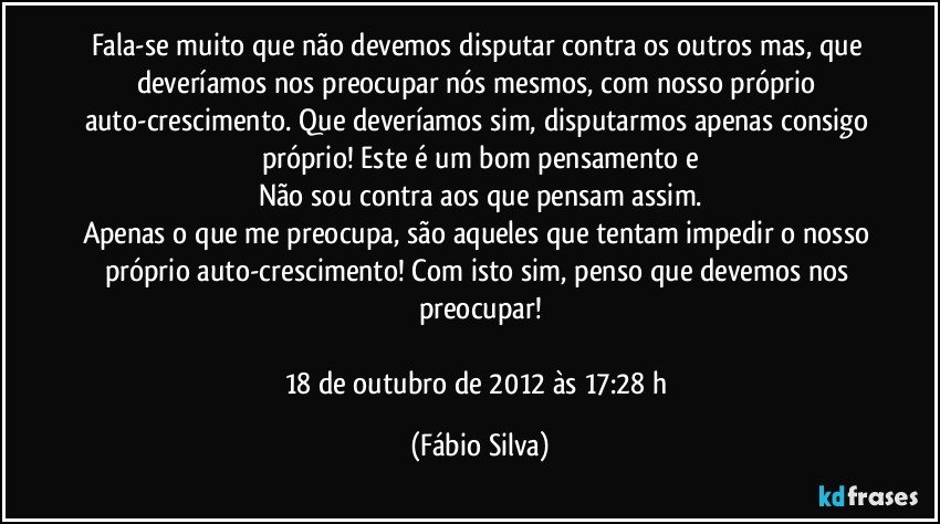 Fala-se muito que não devemos disputar contra os outros mas, que deveríamos nos preocupar nós mesmos, com nosso próprio auto-crescimento. Que deveríamos sim, disputarmos apenas consigo próprio! Este é um bom pensamento e
Não sou contra aos que pensam assim.
Apenas o que me preocupa, são aqueles que tentam impedir o nosso próprio auto-crescimento! Com isto sim, penso que devemos nos preocupar!

18 de outubro de 2012 às 17:28 h (Fábio Silva)