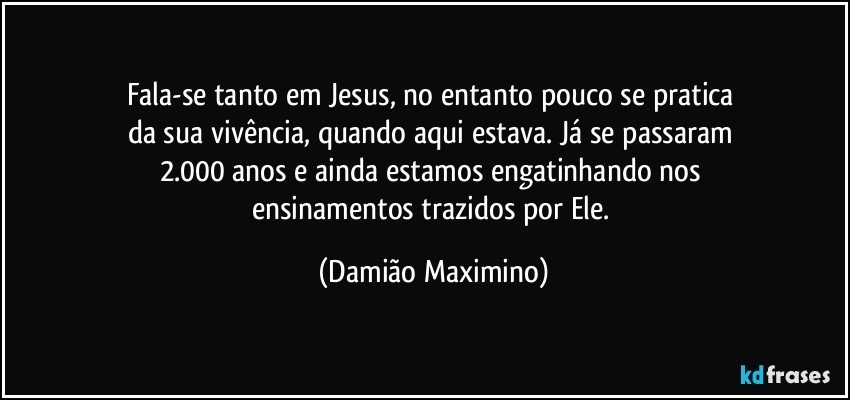 Fala-se tanto em Jesus, no entanto pouco se pratica 
da sua vivência, quando aqui estava. Já se passaram 
2.000 anos e ainda estamos engatinhando nos 
ensinamentos trazidos por Ele. (Damião Maximino)