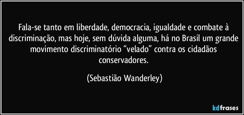Fala-se tanto em liberdade, democracia, igualdade e combate à discriminação, mas hoje, sem dúvida alguma, há no Brasil um grande movimento discriminatório “velado” contra os cidadãos conservadores. (Sebastião Wanderley)
