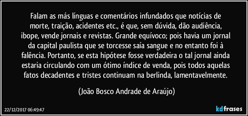 Falam as más línguas e comentários infundados que notícias de morte, traição, acidentes etc., é que, sem dúvida, dão audiência, ibope, vende jornais e revistas. Grande equívoco; pois havia um jornal da capital paulista que se torcesse saía sangue e no entanto foi à falência. Portanto, se esta hipótese fosse verdadeira o tal jornal ainda estaria circulando com um ótimo índice de venda, pois todos aquelas fatos decadentes e tristes continuam na berlinda, lamentavelmente. (João Bosco Andrade de Araújo)