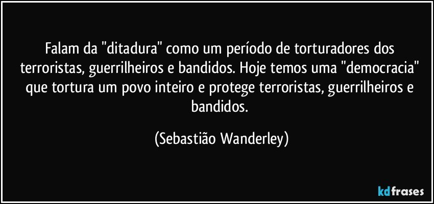 Falam da "ditadura" como um período de torturadores dos terroristas, guerrilheiros e bandidos. Hoje temos uma "democracia" que tortura um povo inteiro e protege terroristas, guerrilheiros e bandidos. (Sebastião Wanderley)