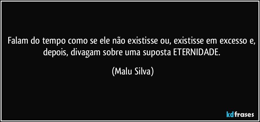 Falam do tempo como se ele não existisse ou, existisse em excesso e, depois, divagam sobre uma suposta ETERNIDADE. (Malu Silva)