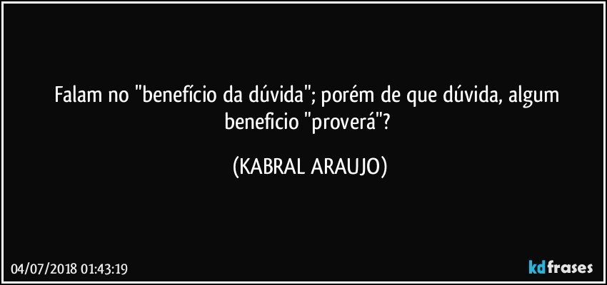 Falam no "benefício da dúvida"; porém de que dúvida, algum beneficio "proverá"? (KABRAL ARAUJO)