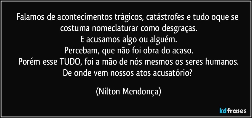 Falamos de acontecimentos trágicos, catástrofes e tudo oque se costuma nomeclaturar como desgraças.
E acusamos algo ou alguém.
Percebam, que não foi obra do  acaso.
Porém esse TUDO, foi a mão de nós mesmos os seres humanos.
De onde vem nossos atos acusatório? (Nilton Mendonça)