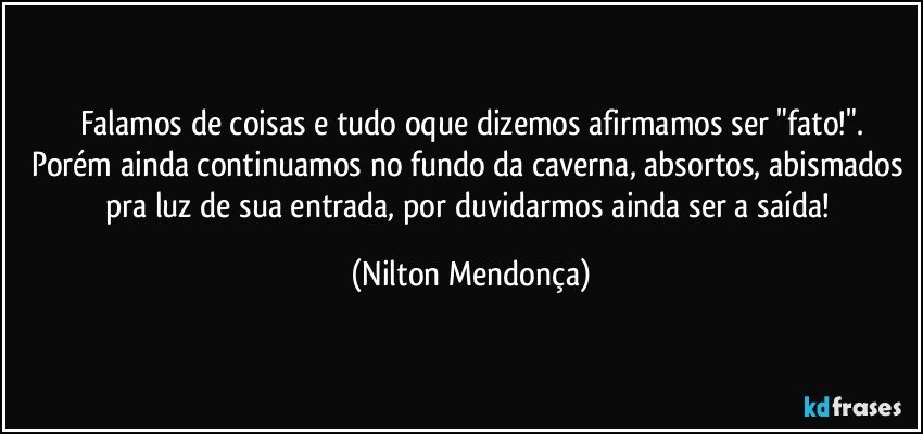 Falamos de coisas e tudo oque dizemos afirmamos ser "fato!".
Porém ainda continuamos no fundo da caverna, absortos, abismados pra luz de sua entrada, por duvidarmos ainda ser a saída! (Nilton Mendonça)