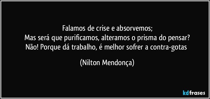 Falamos de crise e absorvemos;
Mas será que purificamos, alteramos o prisma do pensar?
Não! Porque dá trabalho, é melhor sofrer a contra-gotas (Nilton Mendonça)