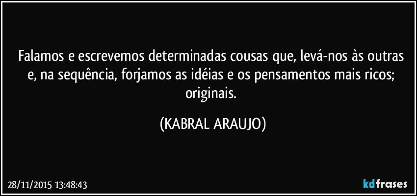 Falamos e escrevemos determinadas cousas que, levá-nos às outras e, na sequência, forjamos as idéias e os pensamentos mais ricos; originais. (KABRAL ARAUJO)