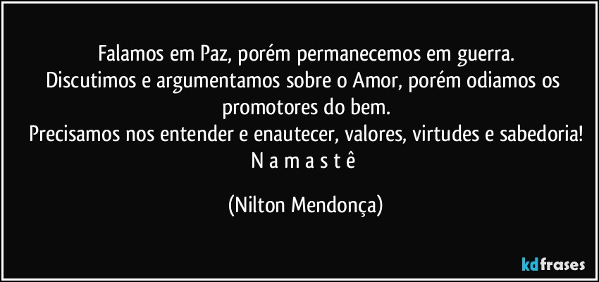 Falamos em Paz, porém permanecemos em guerra.
Discutimos e argumentamos sobre o Amor, porém odiamos os promotores do bem.
Precisamos nos entender e enautecer, valores, virtudes e sabedoria!
N a m a s t ê (Nilton Mendonça)