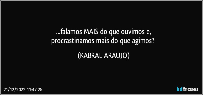 ...falamos MAIS do que ouvimos e,
procrastinamos mais do que agimos? (KABRAL ARAUJO)