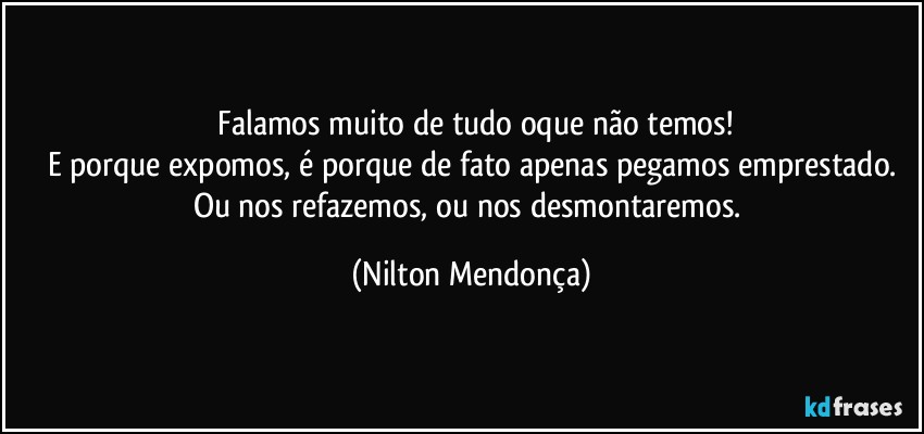 ⁠Falamos muito de tudo oque não temos!
E porque expomos, é porque de fato apenas pegamos emprestado.
Ou nos refazemos, ou nos desmontaremos. (Nilton Mendonça)