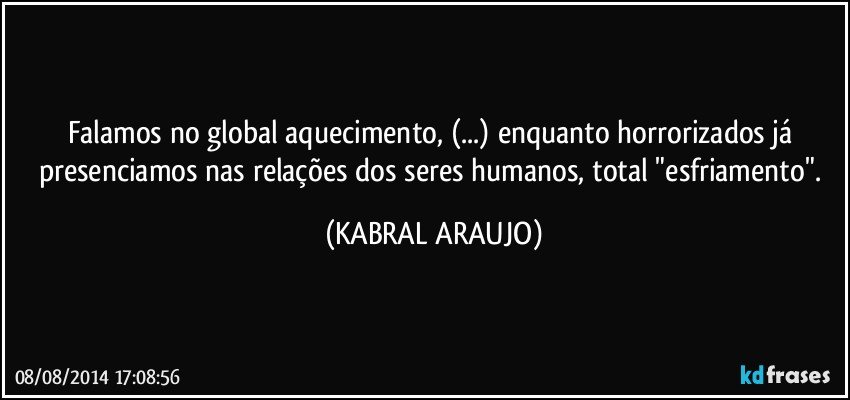 Falamos no global aquecimento, (...) enquanto horrorizados já presenciamos nas relações dos seres humanos, total "esfriamento". (KABRAL ARAUJO)