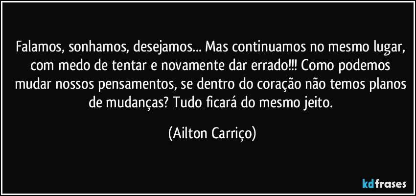 Falamos, sonhamos, desejamos... Mas continuamos no mesmo lugar, com medo de tentar e novamente dar errado!!! Como podemos mudar nossos pensamentos, se dentro do coração não temos planos de mudanças? Tudo ficará do mesmo jeito. (Ailton Carriço)