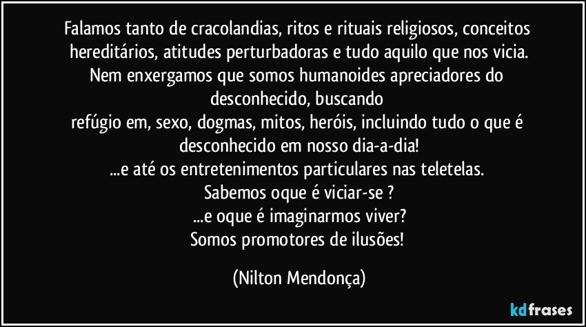 Falamos tanto de cracolandias, ritos e rituais religiosos, conceitos hereditários, atitudes perturbadoras e tudo aquilo que nos vicia.
Nem enxergamos que somos humanoides apreciadores do desconhecido, buscando 
refúgio em, sexo, dogmas, mitos, heróis, incluindo tudo o que é desconhecido em nosso dia-a-dia!
...e até os entretenimentos particulares nas teletelas. 
Sabemos oque é viciar-se ?
...e oque é imaginarmos viver?
Somos promotores de ilusões! (Nilton Mendonça)