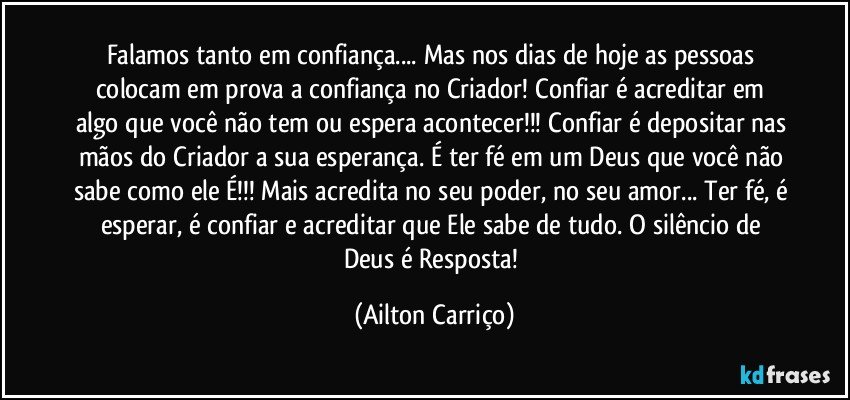 Falamos tanto em confiança... Mas nos dias de hoje as pessoas colocam em prova a confiança no Criador! Confiar é acreditar em algo que você não tem ou espera acontecer!!! Confiar é depositar nas mãos do Criador a sua esperança. É ter fé em um Deus que você não sabe como ele É!!! Mais acredita no seu poder, no seu amor... Ter fé, é esperar, é confiar e acreditar que Ele sabe de tudo.  O silêncio de Deus é Resposta! (Ailton Carriço)