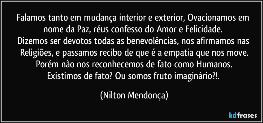 Falamos tanto em mudança interior e exterior, Ovacionamos em nome da Paz, réus confesso do Amor e  Felicidade. 
Dizemos ser devotos todas as benevolências, nos afirmamos nas Religiões, e passamos recibo de que é a empatia que nos move.
Porém não nos reconhecemos de fato como Humanos.
Existimos de fato? Ou somos fruto imaginário?!. (Nilton Mendonça)