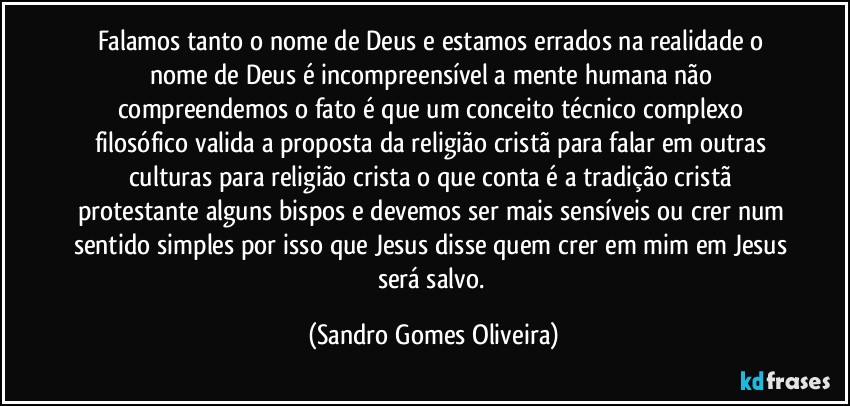 Falamos tanto o nome de Deus e estamos errados na realidade o nome de Deus é incompreensível a mente humana não compreendemos o fato é que um conceito técnico complexo filosófico valida a proposta da religião cristã para falar em outras culturas para religião crista o que conta é a tradição cristã protestante alguns bispos e devemos ser mais sensíveis ou crer num sentido simples por isso que Jesus disse quem crer em mim em Jesus será salvo. (Sandro Gomes Oliveira)