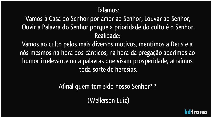 Falamos:
 Vamos à Casa do Senhor por amor ao Senhor, Louvar ao Senhor, Ouvir a Palavra do Senhor porque a prioridade do culto é o Senhor.
Realidade: 
Vamos ao culto pelos mais diversos motivos, mentimos a Deus e a nós mesmos na hora dos cânticos, na hora da pregação aderimos ao humor irrelevante ou a palavras que visam prosperidade, atraímos toda sorte de heresias.

Afinal quem tem sido nosso Senhor? ? (Wellerson Luiz)