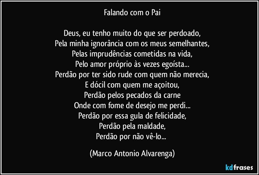 Falando com o Pai

Deus, eu tenho muito do que ser perdoado,
Pela minha ignorância com os meus semelhantes,
Pelas imprudências cometidas na vida,
Pelo amor próprio às vezes egoísta...
Perdão por ter sido rude com quem não merecia,
E dócil com quem me açoitou,
Perdão pelos pecados da carne
Onde com fome de desejo me perdi...
Perdão por essa gula de felicidade,
Perdão pela maldade,
Perdão por não vê-lo... (Marco Antonio Alvarenga)