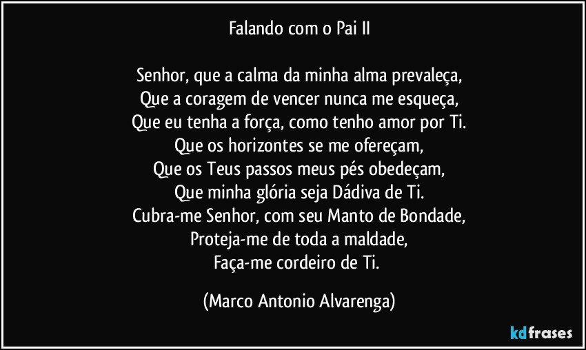 Falando com o Pai II

Senhor, que a calma da minha alma prevaleça,
Que a coragem de vencer nunca me esqueça,
Que eu tenha a força, como tenho amor por Ti.
Que os horizontes se me ofereçam,
Que os Teus passos meus pés obedeçam,
Que minha glória seja Dádiva de Ti.
Cubra-me Senhor, com seu Manto de Bondade,
Proteja-me de toda a maldade,
Faça-me cordeiro de Ti. (Marco Antonio Alvarenga)