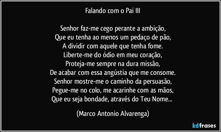 Falando com o Pai III

Senhor faz-me cego perante a ambição,
Que eu tenha ao menos um pedaço de pão,
A dividir com aquele que tenha fome.
Liberte-me do ódio em meu coração,
Proteja-me sempre na dura missão,
De acabar com essa angústia que me consome.
Senhor mostre-me o caminho da persuasão,
Pegue-me no colo, me acarinhe com as mãos,
Que eu seja bondade, através do Teu Nome... (Marco Antonio Alvarenga)