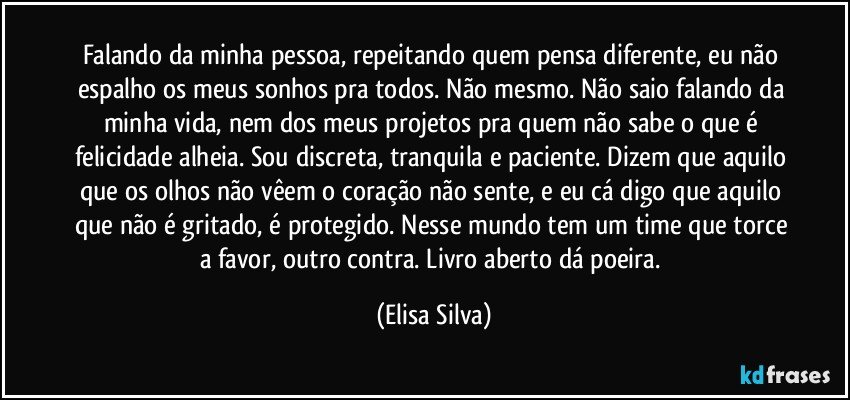 Falando da minha pessoa, repeitando quem pensa diferente, eu não espalho os meus sonhos pra todos. Não mesmo. Não saio falando da minha vida, nem dos meus projetos pra quem não sabe o que é felicidade alheia. Sou discreta, tranquila e paciente. Dizem que aquilo que os olhos não vêem o coração não sente, e eu cá digo que aquilo que não é gritado, é protegido. Nesse mundo tem um time que torce a favor, outro contra. Livro aberto dá poeira. (Elisa Silva)