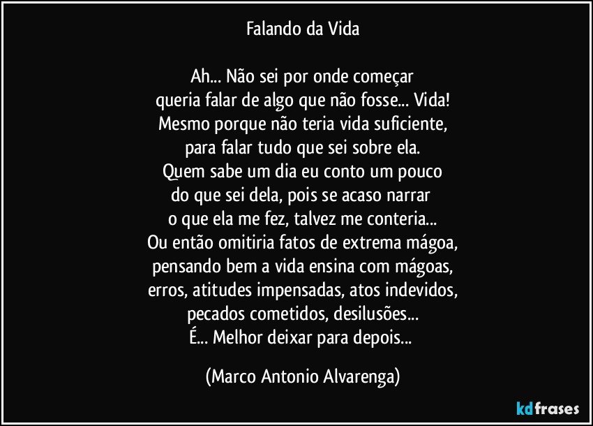 Falando da Vida

Ah... Não sei por onde começar
queria falar de algo que não fosse... Vida!
Mesmo porque não teria vida suficiente,
para falar tudo que sei sobre ela.
Quem sabe um dia eu conto um pouco
do que sei dela, pois se acaso narrar 
o que ela me fez, talvez me conteria...
Ou então omitiria fatos de extrema mágoa,
pensando bem a vida ensina com mágoas,
erros, atitudes impensadas, atos indevidos,
pecados cometidos, desilusões...
É... Melhor deixar para depois... (Marco Antonio Alvarenga)