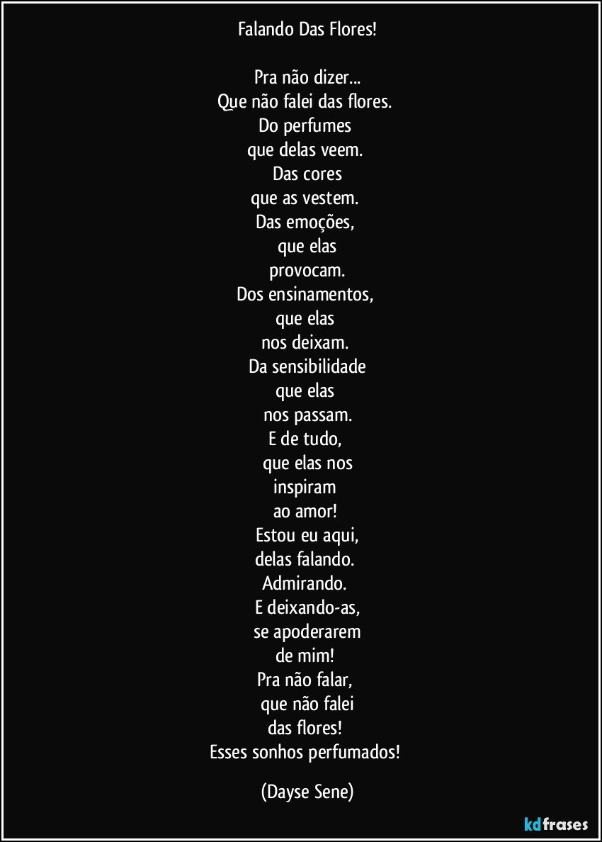 Falando Das Flores!

Pra não dizer...
Que não falei das flores. 
Do perfumes 
que delas veem. 
Das cores
que as vestem. 
Das emoções, 
que elas
provocam.
Dos ensinamentos, 
que elas 
nos deixam. 
Da sensibilidade
que elas 
nos passam.
E de tudo, 
que elas nos
inspiram 
ao amor! 
Estou eu aqui,
delas falando. 
Admirando. 
E deixando-as,
se apoderarem
de mim! 
Pra não falar, 
que não falei
das flores! 
Esses sonhos perfumados! (Dayse Sene)
