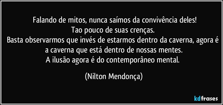 ⁠Falando de mitos, nunca saímos da convivência deles!
Tao pouco de suas crenças. 
Basta observarmos que invés de estarmos dentro da caverna, agora é a caverna que está dentro de nossas mentes.
A ilusão agora é do contemporâneo mental. (Nilton Mendonça)