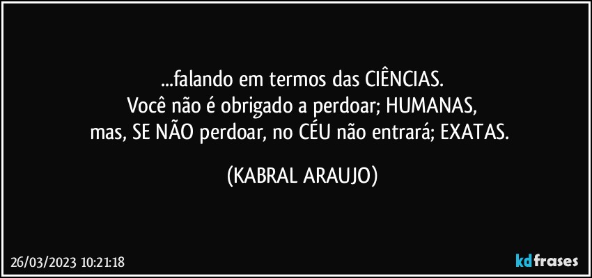 ...falando em termos das CIÊNCIAS.
Você não é obrigado a perdoar; HUMANAS,
mas, SE NÃO perdoar, no CÉU não entrará; EXATAS. (KABRAL ARAUJO)