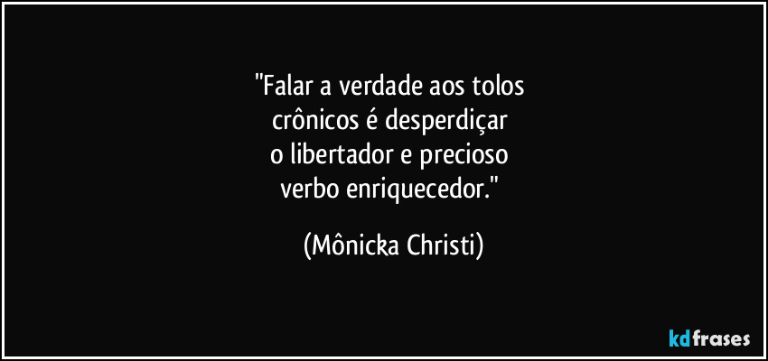 "Falar a verdade aos tolos
crônicos é desperdiçar
o libertador e precioso
verbo enriquecedor." (Mônicka Christi)