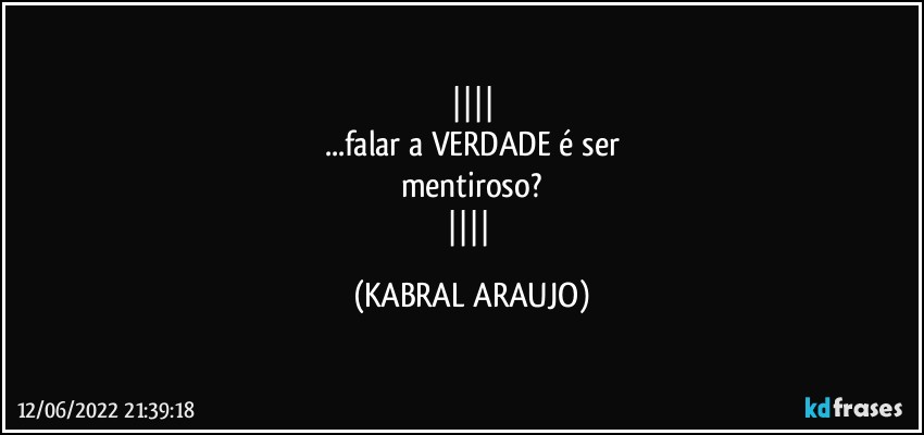 
...falar a VERDADE é ser
mentiroso?
 (KABRAL ARAUJO)