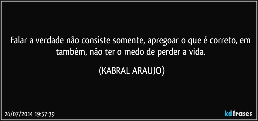 Falar a verdade não consiste somente, apregoar o que é correto, em também, não ter o medo de perder a vida. (KABRAL ARAUJO)