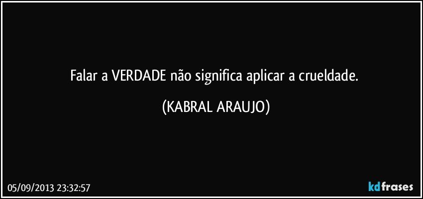 Falar a VERDADE não significa aplicar a crueldade. (KABRAL ARAUJO)