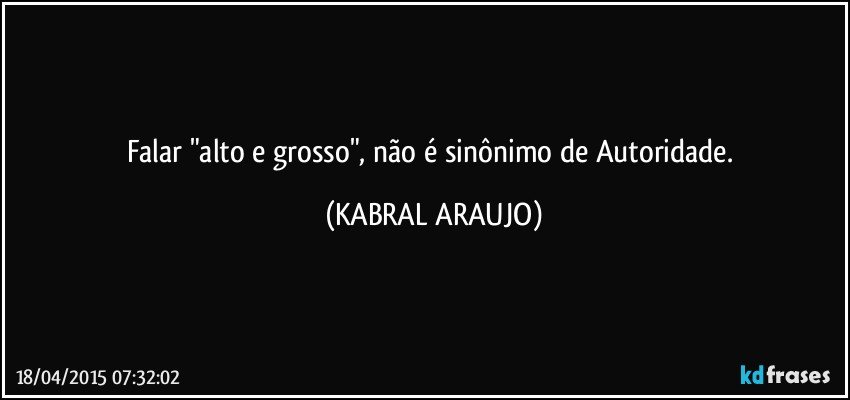 Falar "alto e grosso", não é sinônimo de Autoridade. (KABRAL ARAUJO)