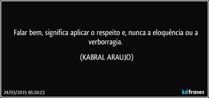 Falar bem, significa aplicar o respeito e, nunca a eloquência ou a verborragia. (KABRAL ARAUJO)