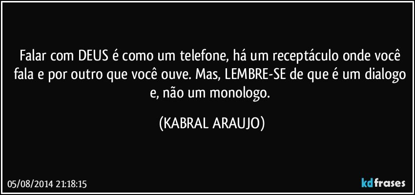 Falar com DEUS é como um telefone, há um receptáculo onde você fala e por outro que você ouve. Mas, LEMBRE-SE de que é um dialogo e, não um monologo. (KABRAL ARAUJO)