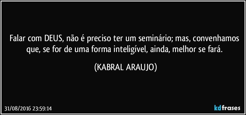 Falar com DEUS, não é preciso ter um seminário; mas, convenhamos que, se for de uma forma inteligível, ainda, melhor se fará. (KABRAL ARAUJO)