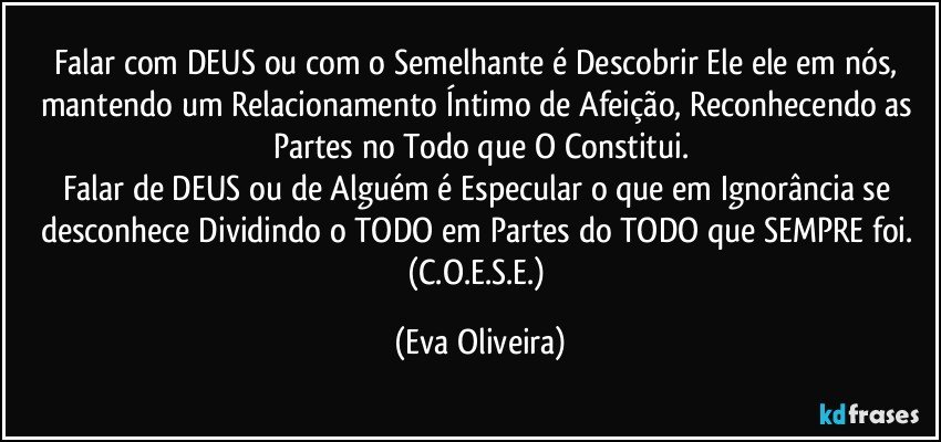 Falar com DEUS ou com o Semelhante é Descobrir Ele/ele em nós, mantendo um Relacionamento Íntimo de Afeição, Reconhecendo as Partes no Todo que O Constitui.
Falar de DEUS ou de Alguém é Especular o que em Ignorância se desconhece Dividindo o TODO em Partes do TODO que SEMPRE foi. (C.O.E.S.E.) (Eva Oliveira)