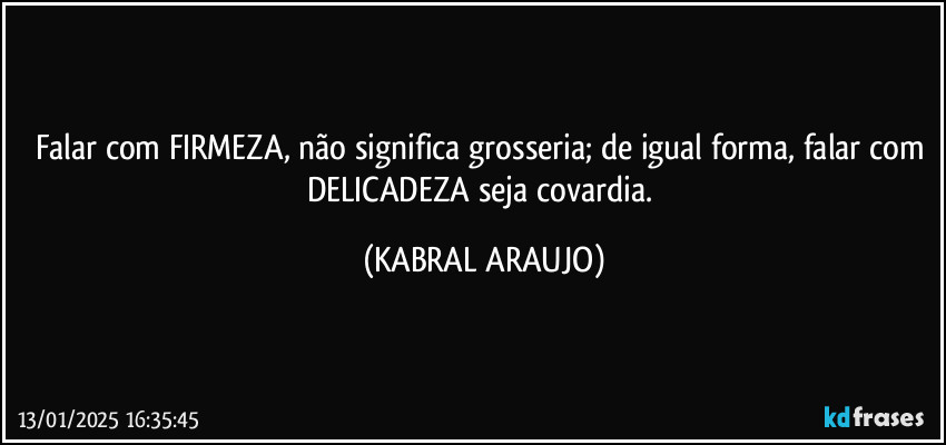 Falar com FIRMEZA, não significa grosseria; de igual forma, falar com DELICADEZA seja covardia. (KABRAL ARAUJO)