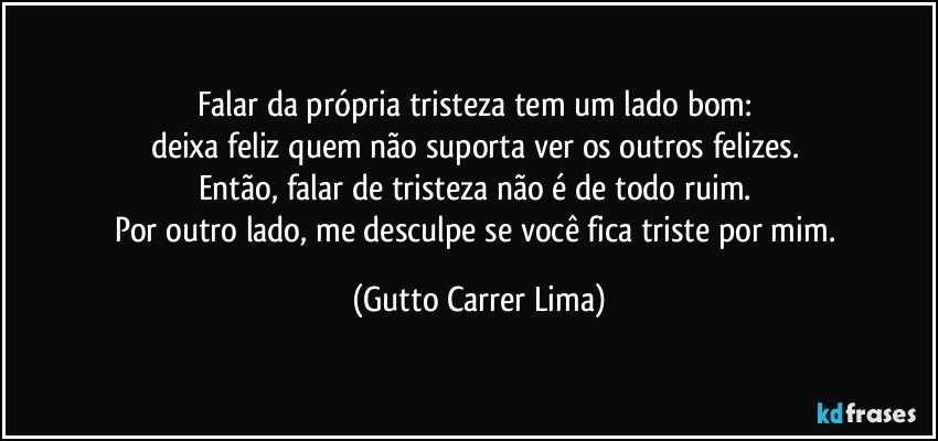 Falar da própria tristeza tem um lado bom: 
deixa feliz quem não suporta ver os outros felizes. 
Então, falar de tristeza não é de todo ruim. 
Por outro lado, me desculpe se você fica triste por mim. (Gutto Carrer Lima)