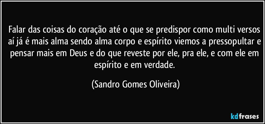 Falar das coisas do coração até o que se predispor como multi versos aí já é mais alma sendo alma corpo e espírito viemos a pressopultar e pensar mais em Deus e do que reveste por ele, pra ele, e com ele em espírito e em verdade. (Sandro Gomes Oliveira)